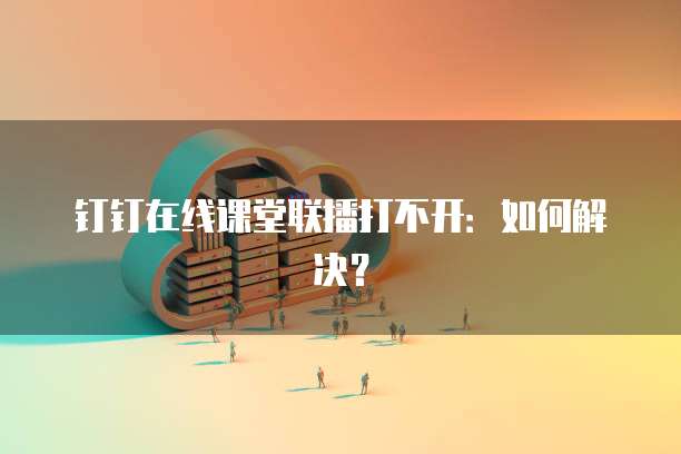钉钉在线课堂联播打不开：如何解决？