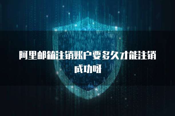 阿里邮箱注销账户要多久才能注销成功呀