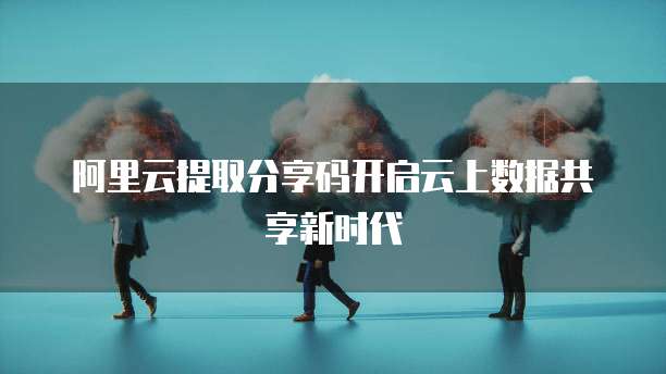 阿里云提取分享码开启云上数据共享新时代