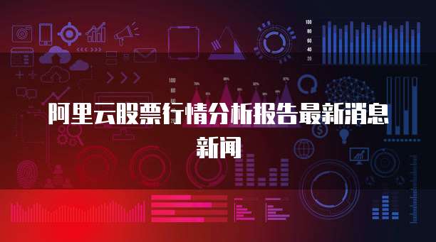 阿里云股票行情分析报告最新消息新闻