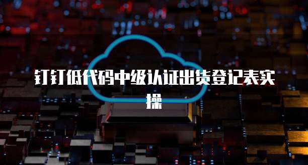 钉钉低代码中级认证出货登记表实操