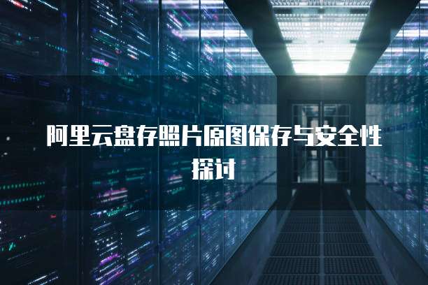 阿里云盘存照片原图保存与安全性探讨