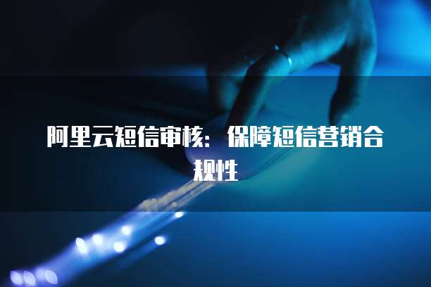 阿里云短信审核：保障短信营销合规性