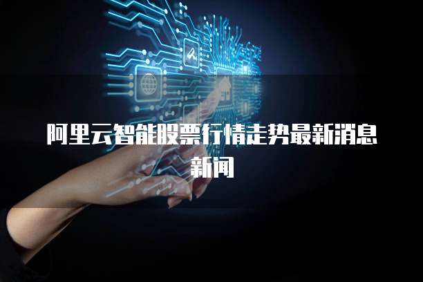 阿里云智能股票行情走势最新消息新闻