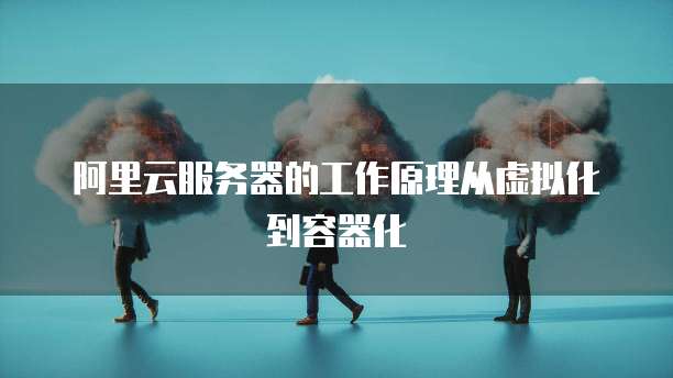 阿里云服务器的工作原理从虚拟化到容器化