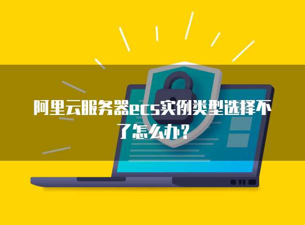 阿里云服务器ecs实例类型选择不了怎么办？