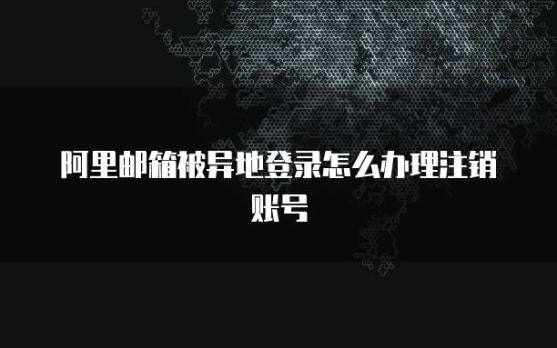 阿里邮箱被异地登录怎么办理注销账号