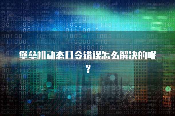 堡垒机动态口令错误怎么解决的呢？