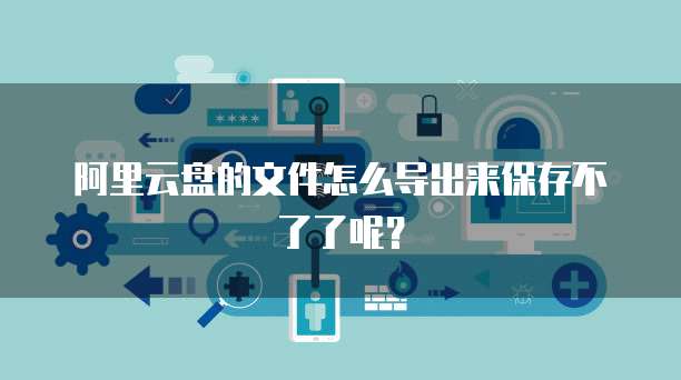 阿里云盘的文件怎么导出来保存不了了呢？