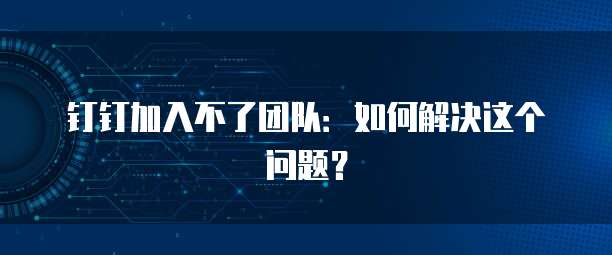 钉钉加入不了团队：如何解决这个问题？