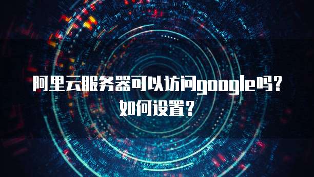 阿里云服务器可以访问google吗？如何设置？