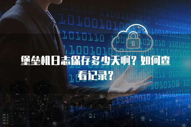 堡垒机日志保存多少天啊？如何查看记录？