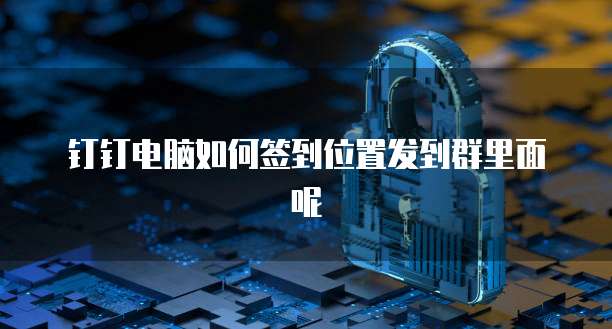钉钉电脑如何签到位置发到群里面呢