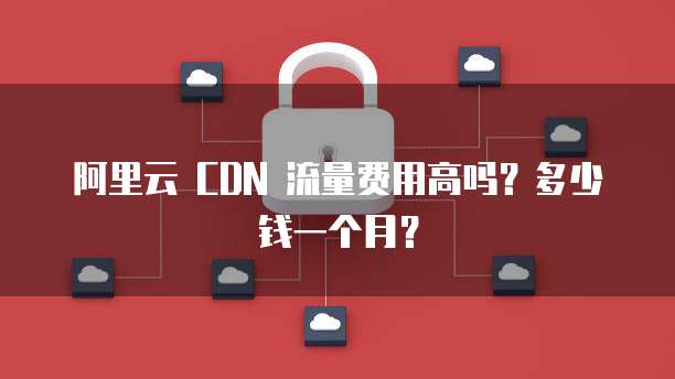 阿里云 CDN 流量费用高吗？多少钱一个月？