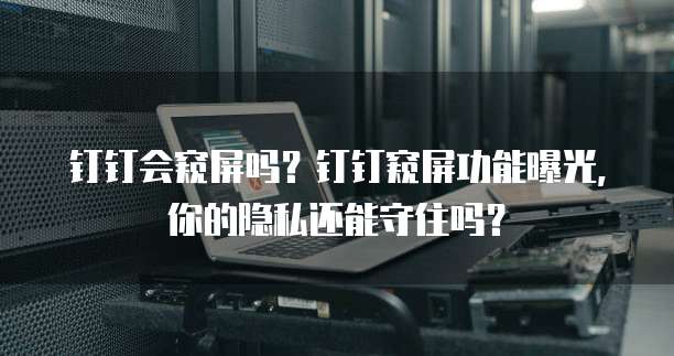 钉钉会窥屏吗？钉钉窥屏功能曝光，你的隐私还能守住吗？