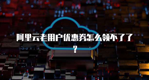 阿里云老用户优惠券怎么领不了了？