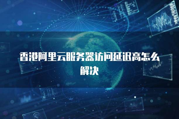 香港阿里云服务器访问延迟高怎么解决