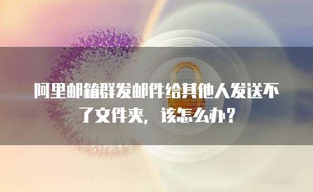 阿里邮箱群发邮件给其他人发送不了文件夹，该怎么办？