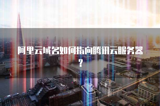 阿里云域名如何指向腾讯云服务器？