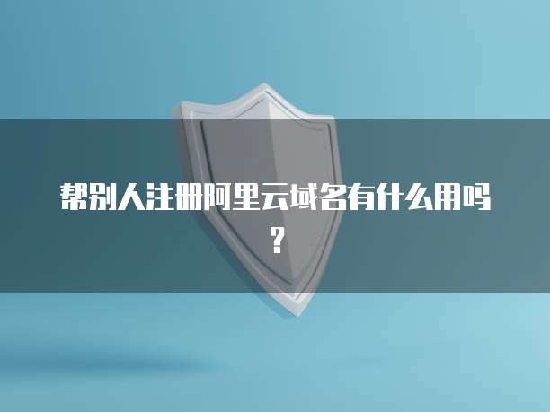 帮别人注册阿里云域名有什么用吗？