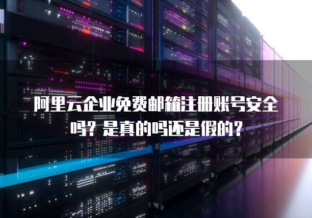 阿里云企业免费邮箱注册账号安全吗？是真的吗还是假的？