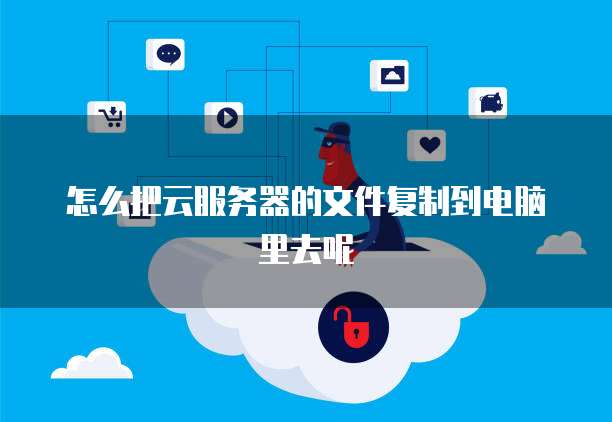 怎么把云服务器的文件复制到电脑里去呢