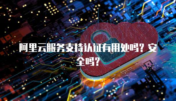 阿里云服务支持认证有用处吗？安全吗？