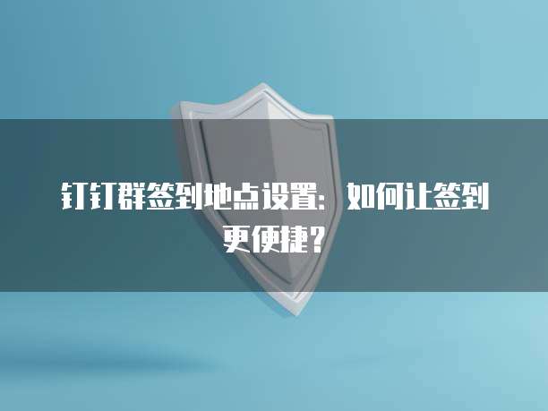 钉钉群签到地点设置：如何让签到更便捷？