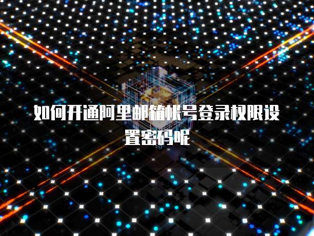 如何开通阿里邮箱帐号登录权限设置密码呢
