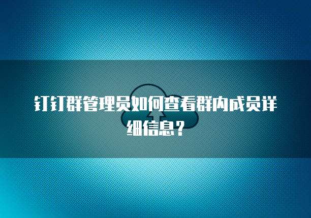 钉钉群管理员如何查看群内成员详细信息？