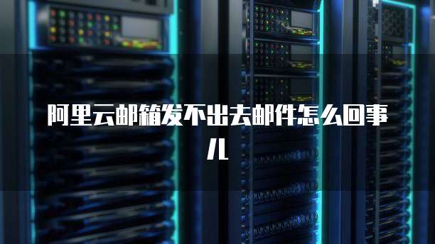 阿里云邮箱发不出去邮件怎么回事儿