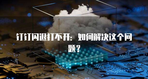 钉钉闪退打不开：如何解决这个问题？