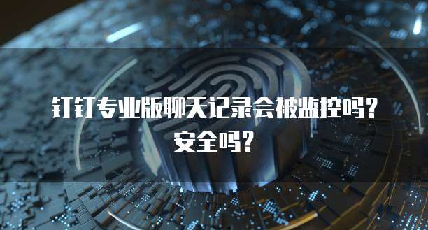 钉钉专业版聊天记录会被监控吗？安全吗？