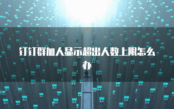 钉钉群加人显示超出人数上限怎么办