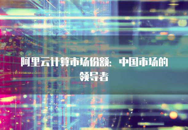 阿里云计算市场份额：中国市场的领导者