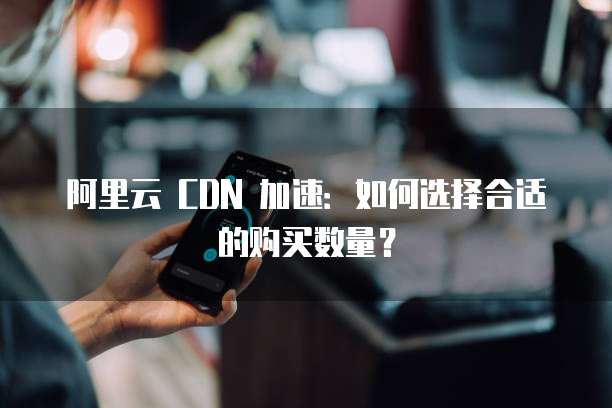 阿里云 CDN 加速：如何选择合适的购买数量？