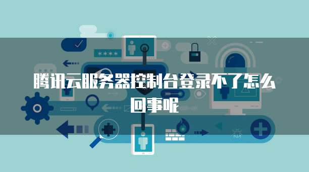 腾讯云服务器控制台登录不了怎么回事呢