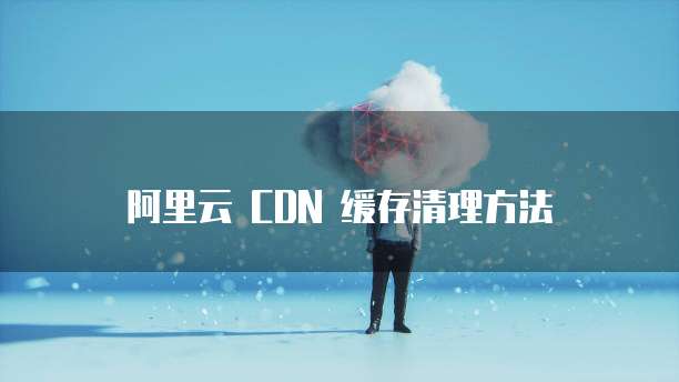 阿里云 CDN 缓存清理方法