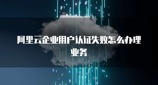 阿里云企业用户认证失败怎么办理业务