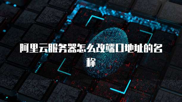 阿里云服务器怎么改端口地址的名称