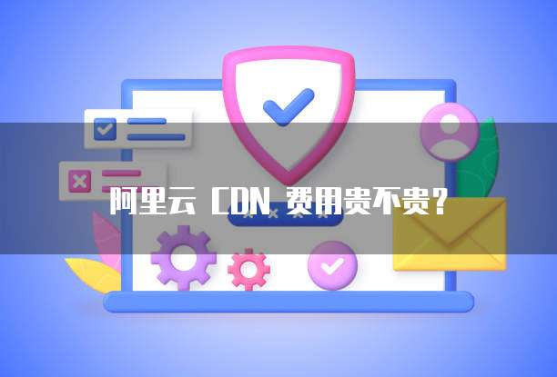 阿里云 CDN 费用贵不贵？