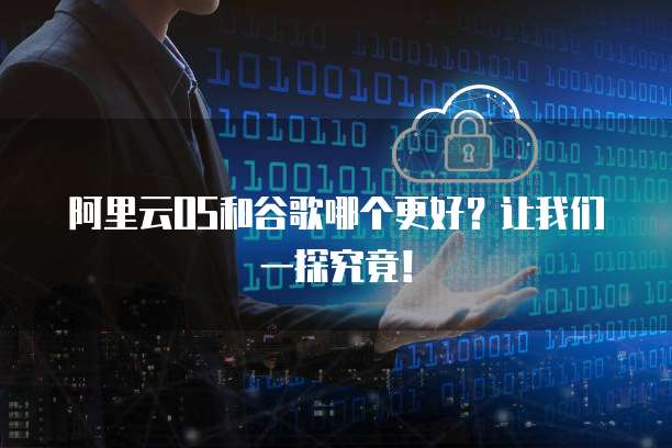 阿里云OS和谷歌哪个更好？让我们一探究竟！