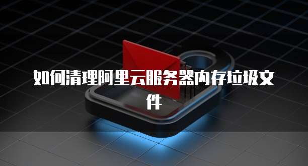 如何清理阿里云服务器内存垃圾文件