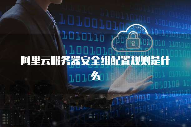 阿里云服务器安全组配置规则是什么