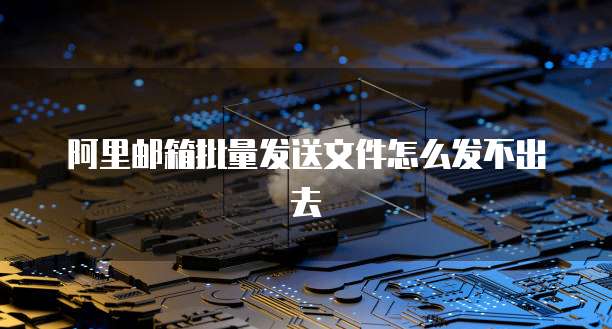 阿里邮箱批量发送文件怎么发不出去