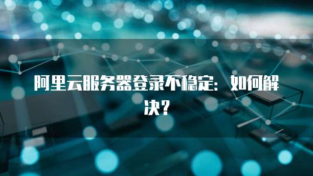 阿里云服务器登录不稳定：如何解决？