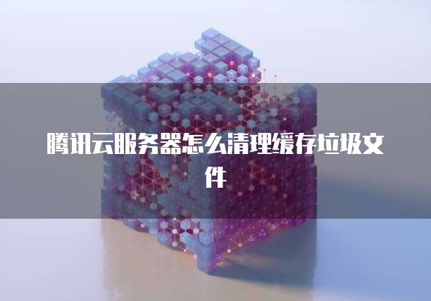 腾讯云服务器怎么清理缓存垃圾文件