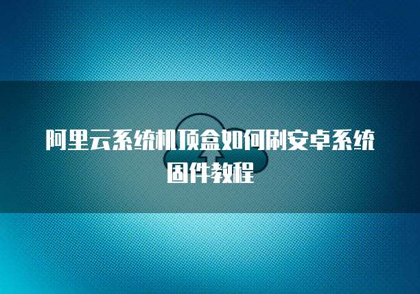 阿里云系统机顶盒如何刷安卓系统固件教程