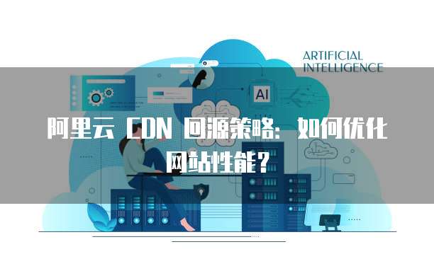 阿里云 CDN 回源策略：如何优化网站性能？