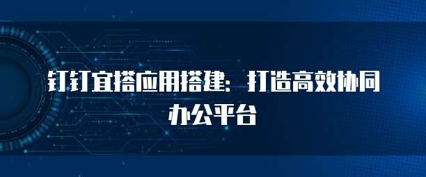 钉钉宜搭应用搭建：打造高效协同办公平台